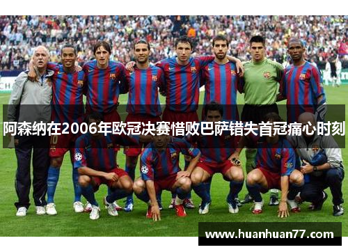 阿森纳在2006年欧冠决赛惜败巴萨错失首冠痛心时刻