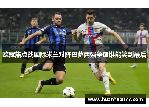 欧冠焦点战国际米兰对阵巴萨两强争锋谁能笑到最后