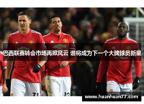巴西联赛转会市场再掀风云 谁将成为下一个大牌球员新星