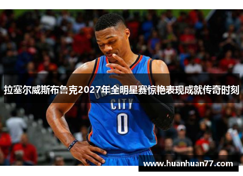 拉塞尔威斯布鲁克2027年全明星赛惊艳表现成就传奇时刻