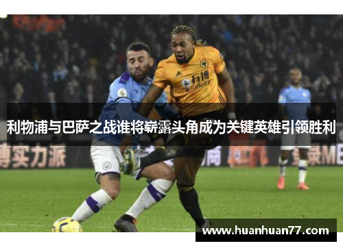 利物浦与巴萨之战谁将崭露头角成为关键英雄引领胜利