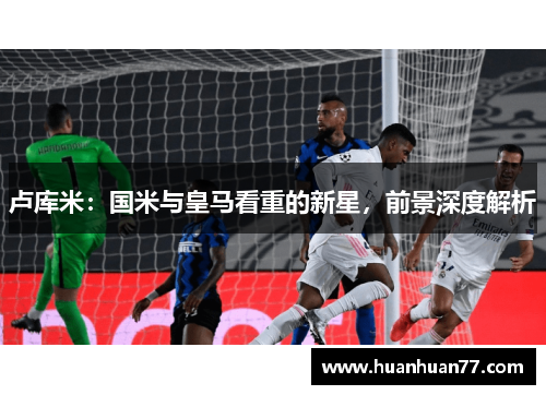 卢库米：国米与皇马看重的新星，前景深度解析