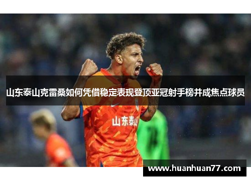 山东泰山克雷桑如何凭借稳定表现登顶亚冠射手榜并成焦点球员