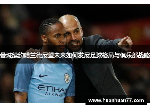 曼城续约哈兰德展望未来如何发展足球格局与俱乐部战略