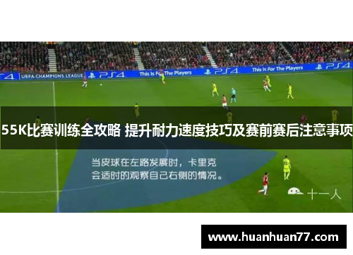55K比赛训练全攻略 提升耐力速度技巧及赛前赛后注意事项