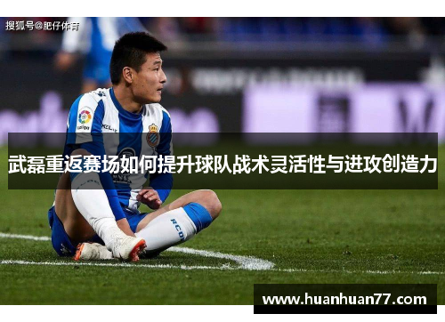 武磊重返赛场如何提升球队战术灵活性与进攻创造力