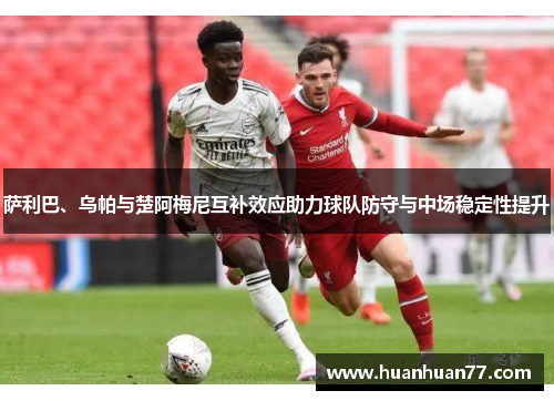 萨利巴、乌帕与楚阿梅尼互补效应助力球队防守与中场稳定性提升